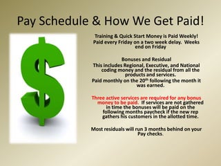 Pay Schedule & How We Get Paid!Training & Quick Start Money is Paid Weekly!Paid every Friday on a two week delay.  Weeks end on FridayBonuses and ResidualThis includes Regional, Executive, and National coding money and the residual from all the products and services.Paid monthly on the 20th following the month it was earned.Three active services are required for any bonus money to be paid.  If services are not gathered in time the bonuses will be paid on the following months paycheck if the new rep gathers his customers in the allotted time.Most residuals will run 3 months behind on your Pay checks.
