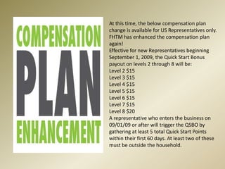 At this time, the below compensation plan change is available for US Representatives only. FHTM has enhanced the compensation plan again! Effective for new Representatives beginning September 1, 2009, the Quick Start Bonus payout on levels 2 through 8 will be:Level 2 $15 Level 3 $15 Level 4 $15 Level 5 $15 Level 6 $15 Level 7 $15 Level 8 $20A representative who enters the business on 09/01/09 or after will trigger the QSBO by gathering at least 5 total Quick Start Points within their first 60 days. At least two of these must be outside the household.