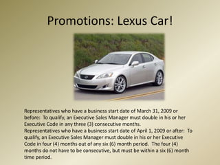Promotions: Lexus Car!Representatives who have a business start date of March 31, 2009 or before:  To qualify, an Executive Sales Manager must double in his or her Executive Code in any three (3) consecutive months.Representatives who have a business start date of April 1, 2009 or after:  To qualify, an Executive Sales Manager must double in his or her Executive Code in four (4) months out of any six (6) month period.  The four (4) months do not have to be consecutive, but must be within a six (6) month time period.