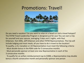 Promotions: Travel!Do you need a vacation? Do you want to relax on a beach or visit a travel hotspot? The FHTM Travel Leadership Program is designed just for you! You can earn a trip for yourself and your spouse, averaging 3 days and 2 nights, with Paul Orberson, Tom Mills, Jeff Orberson and other FHTM Representatives. The trip will include lodging and most meals; all you have to do is travel to the location!To qualify, a US, Canadian or UK Representative must meet the following criteria: · Must double bonus in the RSM code for 3 consecutive months · Must personally sponsor at least one new Representative in each of the 3 consecutive months · To qualify for an airfare reimbursement (up to $300), a Representative may double bonus a fourth consecutive month and personally sponsor one person 