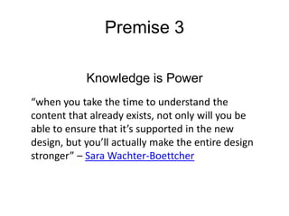 Premise 3
Knowledge is Power
“when you take the time to understand the
content that already exists, not only will you be
able to ensure that it’s supported in the new
design, but you’ll actually make the entire design
stronger” – Sara Wachter-Boettcher

 