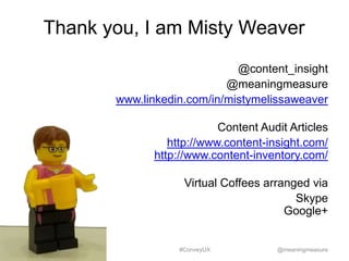 Thank you, I am Misty Weaver
@content_insight
@meaningmeasure
www.linkedin.com/in/mistymelissaweaver
Content Audit Articles
http://www.content-insight.com/
http://www.content-inventory.com/
Virtual Coffees arranged via
Skype
Google+

#ConveyUX

@meaningmeasure

 