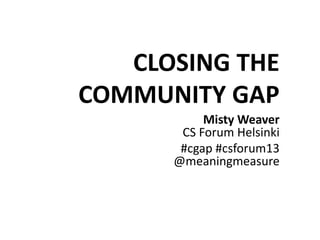 CLOSING THE
COMMUNITY GAP
Misty Weaver
CS Forum Helsinki
#cgap #csforum13
@meaningmeasure
 