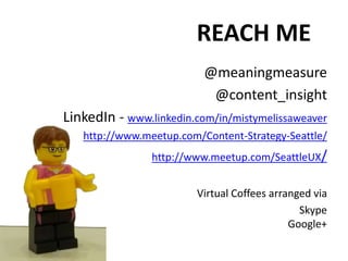 REACH ME
@meaningmeasure
@content_insight
LinkedIn - www.linkedin.com/in/mistymelissaweaver
http://www.meetup.com/Content-Strategy-Seattle/
http://www.meetup.com/SeattleUX/
Virtual Coffees arranged via
Skype
Google+
 