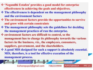 kishorepvpsit@gmail.com 7382219990 PVPSIT@MECH PPC U1
❖ ‘Negandhi Estafen’ provides a good model for enterprise
effectiveness in achieving the goals and objectives.
❖ The effectiveness is dependent on the management philosophy
and the environment factors
❖ The environment factors provide the opportunities to survive
and grow with certain constraints
❖ The management philosophy sets the guidelines for deciding
the management practices of run the enterprise.
❖ environment factors are difficult to control, so the
management has to change its philosophy towards the various
factors in the business, viz., the employees, consumers,
suppliers, government, and the shareholders.
❖ A good MIS designed for such a support is absolutely essential.
MIS, therefore, is a tool for effective execution of the
management process.
 