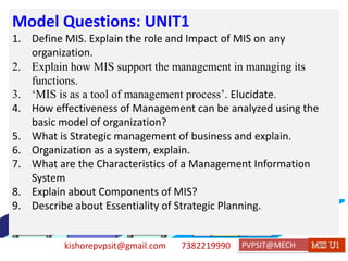kishorepvpsit@gmail.com 7382219990 PVPSIT@MECH PPC U1
Model Questions: UNIT1
1. Define MIS. Explain the role and Impact of MIS on any
organization.
2. Explain how MIS support the management in managing its
functions.
3. ‘MIS is as a tool of management process’. Elucidate.
4. How effectiveness of Management can be analyzed using the
basic model of organization?
5. What is Strategic management of business and explain.
6. Organization as a system, explain.
7. What are the Characteristics of a Management Information
System
8. Explain about Components of MIS?
9. Describe about Essentiality of Strategic Planning.
 