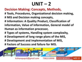 kishorepvpsit@gmail.com 7382219990 PVPSIT@MECH PPC U1
UNIT – 2
Decision Making: Concepts, Methods,
# Tools, Procedures, Organizational decision making,
# MIS and Decision making concepts,
# Information: A Quality Product, Classification of
information, Value of information, General model of
Human as information processor,
# Types of systems, Handling system complexity,
# Development of long range plans of the MIS,
# Development and implementation of MIS,
# Factors of Success and failure for MIS.
 