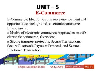 kishorepvpsit@gmail.com 7382219990 PVPSIT@MECH PPC U1
E-Commerce
UNIT – 5
E-Commerce: Electronic commerce environment and
opportunities: back ground, electronic commerce
Environment,
# Modes of electronic commerce: Approaches to safe
electronic commerce, Overview,
# Secure transport protocols, Secure Transactions,
Secure Electronic Payment Protocol, and Secure
Electronic Transaction.
UNIT – 5
 