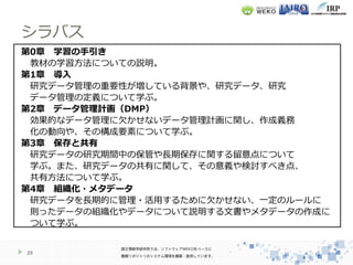シラバス
25
第0章 学習の手引き
教材の学習方法についての説明。
第1章 導入
研究データ管理の重要性が増している背景や、研究データ、研究
データ管理の定義について学ぶ。
第2章 データ管理計画（DMP）
効果的なデータ管理に欠かせないデータ管理計画に関し、作成義務
化の動向や、その構成要素について学ぶ。
第3章 保存と共有
研究データの研究期間中の保管や長期保存に関する留意点について
学ぶ。また、研究データの共有に関して、その意義や検討すべき点、
共有方法について学ぶ。
第4章 組織化・メタデータ
研究データを長期的に管理・活用するために欠かせない、一定のルールに
則ったデータの組織化やデータについて説明する文書やメタデータの作成に
ついて学ぶ。
 