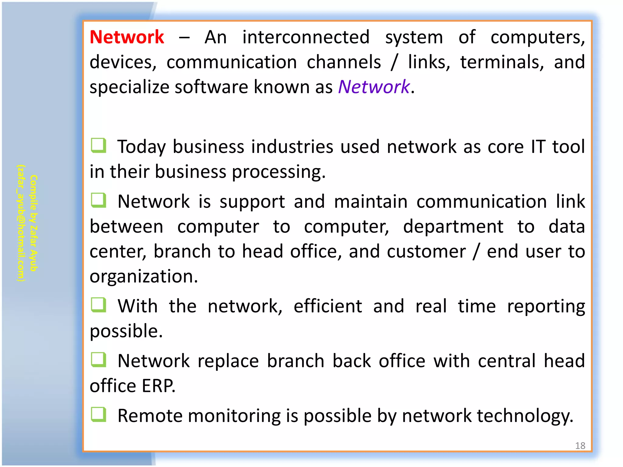 Network – An interconnected system of computers,
                           devices, communication channels / links, terminals, and
                           specialize software known as Network.

                            Today business industries used network as core IT tool
                           in their business processing.
(zafar_ayub@hotmail.com)
   Compile by Zafar Ayub




                            Network is support and maintain communication link
                           between computer to computer, department to data
                           center, branch to head office, and customer / end user to
                           organization.
                            With the network, efficient and real time reporting
                           possible.
                            Network replace branch back office with central head
                           office ERP.
                            Remote monitoring is possible by network technology.
                                                                                  18
 