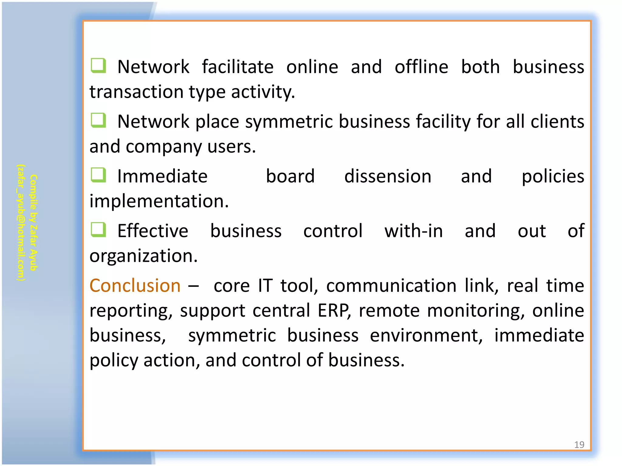  Network facilitate online and offline both business
                           transaction type activity.
                            Network place symmetric business facility for all clients
                           and company users.
                            Immediate
(zafar_ayub@hotmail.com)




                                                board dissension and policies
   Compile by Zafar Ayub




                           implementation.
                            Effective business control with-in and out of
                           organization.
                           Conclusion – core IT tool, communication link, real time
                           reporting, support central ERP, remote monitoring, online
                           business, symmetric business environment, immediate
                           policy action, and control of business.


                                                                                    19
 