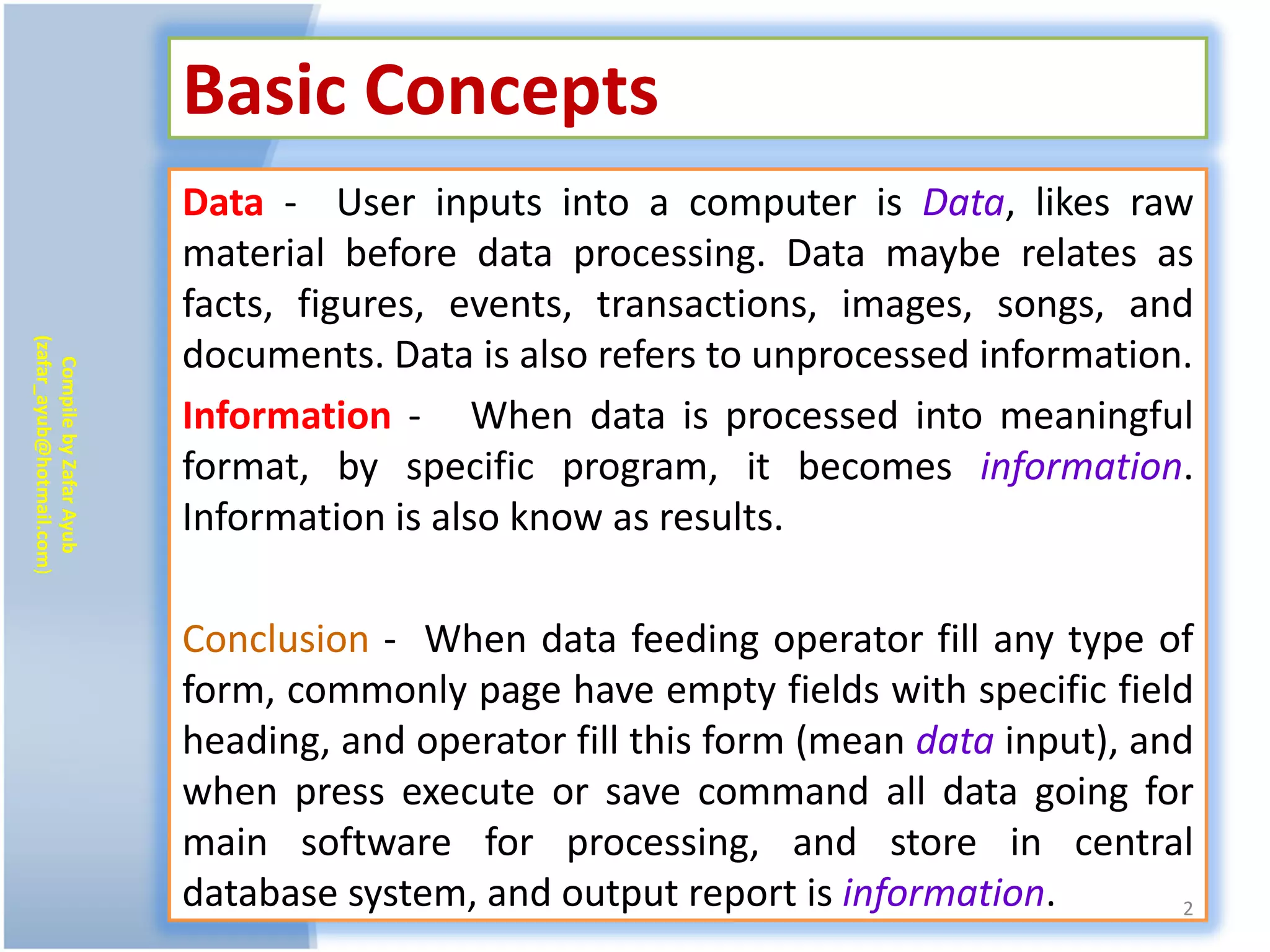 Basic Concepts
                           Data - User inputs into a computer is Data, likes raw
                           material before data processing. Data maybe relates as
                           facts, figures, events, transactions, images, songs, and
(zafar_ayub@hotmail.com)




                           documents. Data is also refers to unprocessed information.
   Compile by Zafar Ayub




                           Information - When data is processed into meaningful
                           format, by specific program, it becomes information.
                           Information is also know as results.

                           Conclusion - When data feeding operator fill any type of
                           form, commonly page have empty fields with specific field
                           heading, and operator fill this form (mean data input), and
                           when press execute or save command all data going for
                           main software for processing, and store in central
                           database system, and output report is information.         2
 