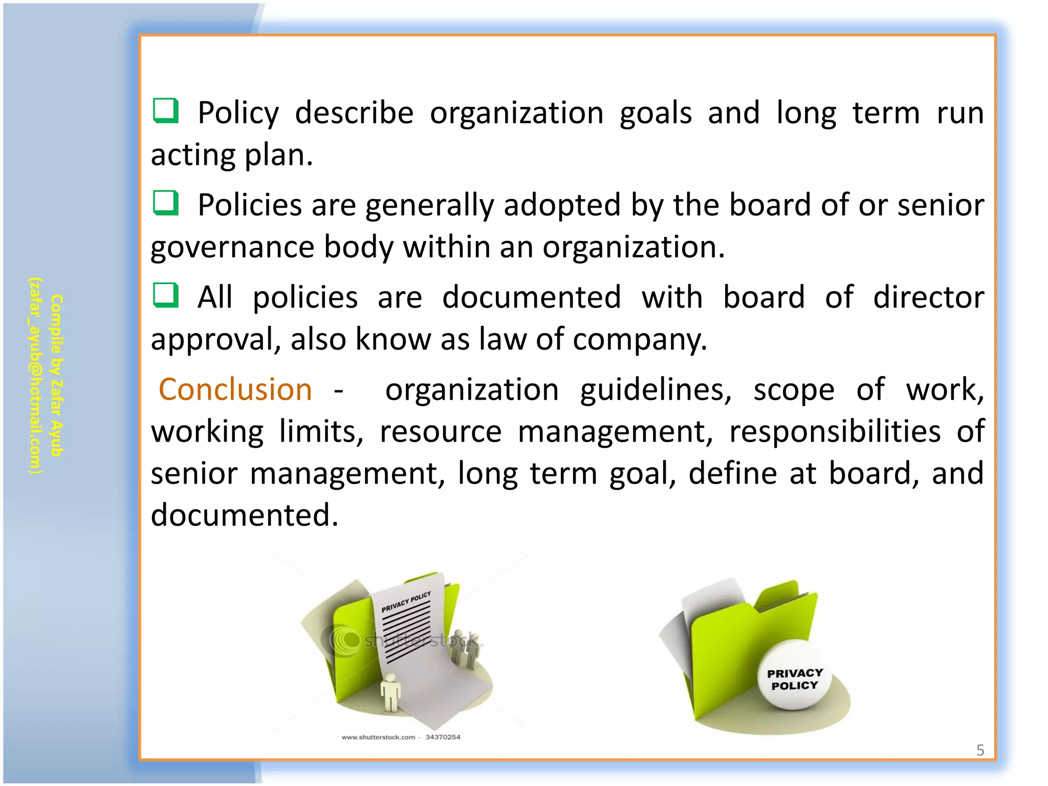  Policy describe organization goals and long term run
                           acting plan.
                            Policies are generally adopted by the board of or senior
                           governance body within an organization.
                            All policies are documented with board of director
(zafar_ayub@hotmail.com)
   Compile by Zafar Ayub




                           approval, also know as law of company.
                            Conclusion - organization guidelines, scope of work,
                           working limits, resource management, responsibilities of
                           senior management, long term goal, define at board, and
                           documented.




                                                                                    5
 