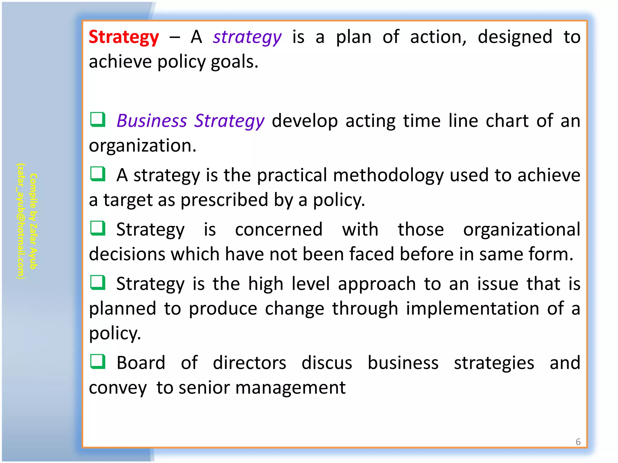 Strategy – A strategy is a plan of action, designed to
                           achieve policy goals.

                            Business Strategy develop acting time line chart of an
                           organization.
                            A strategy is the practical methodology used to achieve
(zafar_ayub@hotmail.com)
   Compile by Zafar Ayub




                           a target as prescribed by a policy.
                            Strategy is concerned with those organizational
                           decisions which have not been faced before in same form.
                            Strategy is the high level approach to an issue that is
                           planned to produce change through implementation of a
                           policy.
                            Board of directors discus business strategies and
                           convey to senior management

                                                                                   6
 