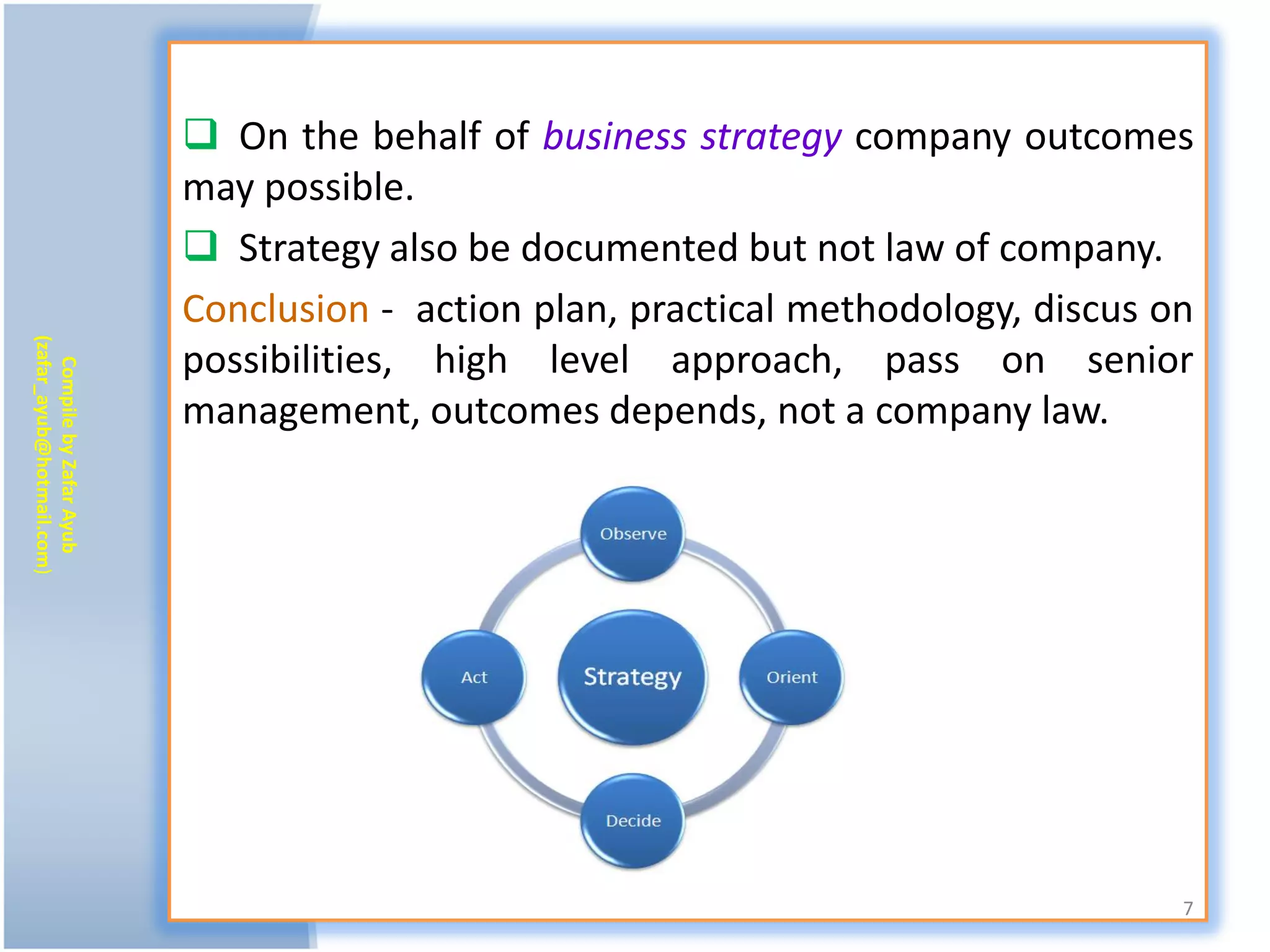  On the behalf of business strategy company outcomes
                           may possible.
                            Strategy also be documented but not law of company.
                           Conclusion - action plan, practical methodology, discus on
(zafar_ayub@hotmail.com)




                           possibilities, high level approach, pass on senior
   Compile by Zafar Ayub




                           management, outcomes depends, not a company law.




                                                                                    7
 