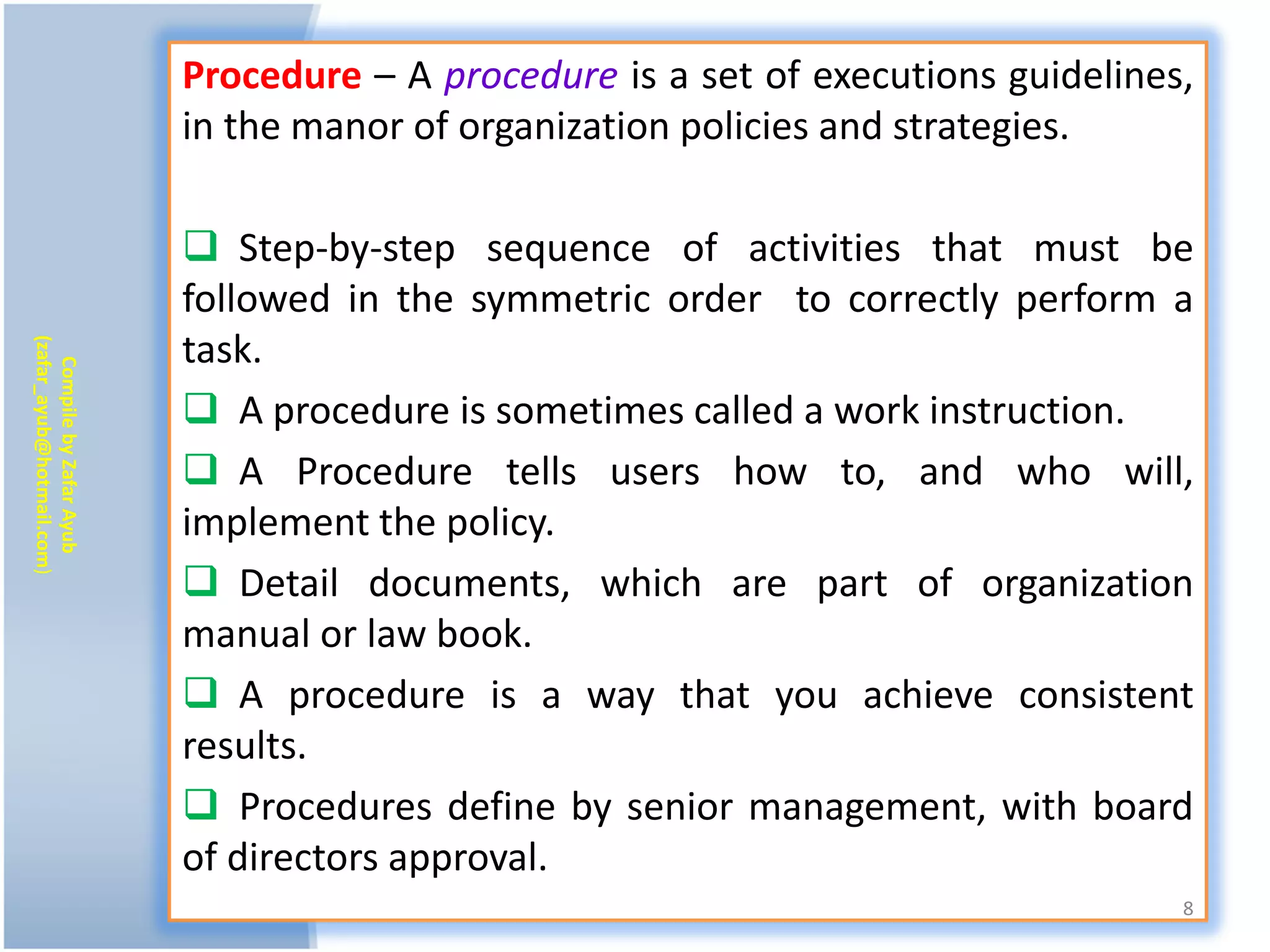 Procedure – A procedure is a set of executions guidelines,
                           in the manor of organization policies and strategies.

                            Step-by-step sequence of activities that must be
                           followed in the symmetric order to correctly perform a
                           task.
(zafar_ayub@hotmail.com)
   Compile by Zafar Ayub




                            A procedure is sometimes called a work instruction.
                            A Procedure tells users how to, and who will,
                           implement the policy.
                            Detail documents, which are part of organization
                           manual or law book.
                            A procedure is a way that you achieve consistent
                           results.
                            Procedures define by senior management, with board
                           of directors approval.
                                                                                    8
 