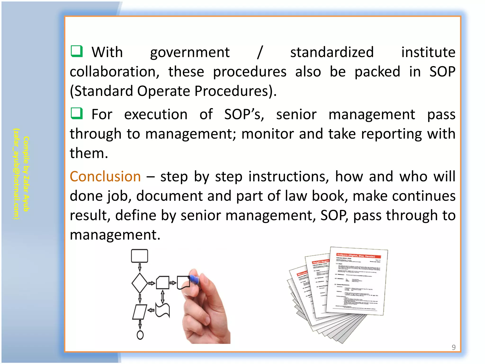  With       government     /    standardized    institute
                           collaboration, these procedures also be packed in SOP
                           (Standard Operate Procedures).
                            For execution of SOP’s, senior management pass
                           through to management; monitor and take reporting with
(zafar_ayub@hotmail.com)
   Compile by Zafar Ayub




                           them.
                           Conclusion – step by step instructions, how and who will
                           done job, document and part of law book, make continues
                           result, define by senior management, SOP, pass through to
                           management.




                                                                                    9
 