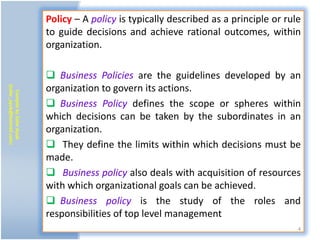 Policy – A policy is typically described as a principle or rule
                           to guide decisions and achieve rational outcomes, within
                           organization.

                            Business Policies are the guidelines developed by an
                           organization to govern its actions.
(zafar_ayub@hotmail.com)
   Compile by Zafar Ayub




                            Business Policy defines the scope or spheres within
                           which decisions can be taken by the subordinates in an
                           organization.
                            They define the limits within which decisions must be
                           made.
                            Business policy also deals with acquisition of resources
                           with which organizational goals can be achieved.
                            Business policy is the study of the roles and
                           responsibilities of top level management
                                                                                         4
 