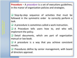 Procedure – A procedure is a set of executions guidelines,
                           in the manor of organization policies and strategies.

                            Step-by-step sequence of activities that must be
                           followed in the symmetric order to correctly perform a
                           task.
(zafar_ayub@hotmail.com)
   Compile by Zafar Ayub




                            A procedure is sometimes called a work instruction.
                            A Procedure tells users how to, and who will,
                           implement the policy.
                            Detail documents, which are part of organization
                           manual or law book.
                            A procedure is a way that you achieve consistent
                           results.
                            Procedures define by senior management, with board
                           of directors approval.
                                                                                    8
 