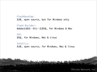 FlashDevelop:
免費, open source, but for Windows only
Flash Builder:
Adobe出產的，所以一定要錢, for Windows & Mac
FDT:
要錢, for Windows, Mac & Linux
Intellij:
免費, open source, for Windows, Mac & linux
 