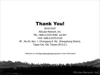 Thank You!
2010/10/27
ADcube Network, Inc.
TEL +886-2-2370-0085 ext.501
FAX +886-2-2370-0125
9F., No.43, Sec. 1, Chongqing S. Rd., Zhongzheng District,
Taipei City 100, Taiwan (R.O.C.)
Welcome to visit http://www.adcube.com.tw for more information!
 