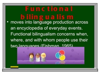 Functional bilingualism  moves into language production across an encyclopedia of everyday events. Functional bilingualism concerns when, where, and with whom people use their two languages (Fishman, 1965).  
