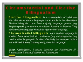 Circumstantial and Elective Bilingualism Elective bilingualism  is a characteristic of individuals who choose to learn a language, for example in the classroom. Elective bilinguals come from majority language groups (e.g. English-speaking Americans who learn Spanish or French). They add a second-language without losing their first language.  Circumstantial bilinguals  learn another language to survive. Because of their circumstances (e.g. as immigrants), they need another language to function effectively (for example, Latinos in the United States). Consequently, their first language  Baker, Colin(Editor).  Bilingual Education and Bilingualism, 27 : Foundations of Bilingual Education and Bilingualism. 