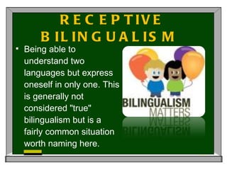 RECEPTIVE BILINGUALISM  Being able to understand two languages but express oneself in only one. This is generally not considered "true" bilingualism but is a fairly common situation worth naming here. 