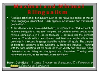 Maximal and Minimal Bilingualism  A classic definition of bilingualism such as ‘the native-like control of two or more languages’ (Bloomfield, 1933) appears too extreme and maximalist (‘native like’).  At the other end is a minimalist definition, as in Diebold’s (1964) concept of incipient bilingualism. The term incipient bilingualism allows people with minimal competence in a second language to squeeze into the bilingual category. Tourists with a few phrases and business people with a few greetings in a second language would be incipient bilinguals. The danger of being too exclusive is not overcome by being too inclusive. Trawling with too wide a fishing net will catch too much variety and therefore make discussion about bilinguals ambiguous and imprecise. Trawling with narrow criteria may be too insensitive and restrictive.  Baker, Colin(Editor).  Bilingual Education and Bilingualism, 27 : Foundations of Bilingual Education and Bilingualism. 