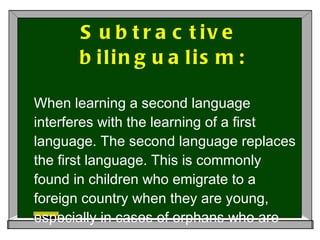 Subtractive bilingualism:   When learning a second language interferes with the learning of a first language. The second language replaces the first language. This is commonly found in children who emigrate to a foreign country when they are young, especially in cases of orphans who are deprived of their first language input.  