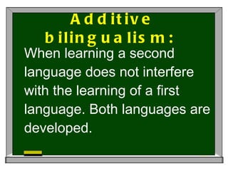 Additive bilingualism:  When learning a second language does not interfere with the learning of a first language. Both languages are developed.  