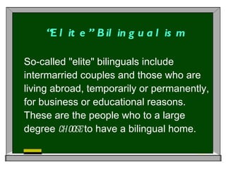 “ Elite” Bilingualism So-called "elite" bilinguals include intermarried couples and those who are living abroad, temporarily or permanently, for business or educational reasons. These are the people who to a large degree  choose  to have a bilingual home.  
