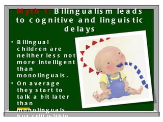 Myth 1:  Bilingualism leads to cognitive and linguistic delays Bilingual children are neither less not more intelligent than monolinguals.  On average they start to talk a bit later than monolinguals but still within parameters of normal variation. 