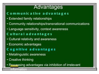 Advantages  Communicative advantages •  Extended family relationships •  Community relationships/transnational communications •  Language sensitivity, context awareness Cultural advantages •  Cultural relativity and awareness •  Economic advantages Cognitive advantages •  Metalinguistic awareness •  Creative thinking •  Processing advantages via inhibition of irrelevant information 