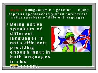 Myth 3:  Bilingualism is “genetic” – it just happens spontaneously when parents are native speakers of different languages Being native speakers of different languages is not sufficient: providing enough input in both languages is also necessary. 