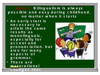 Myth 4:  Bilingualism is always possible and easy during childhood, no matter when it starts An early start is necessary to attain the same results as monolinguals, especially for accent and pronunciation, but also for many aspects of grammar.  There are maturational changes that seem to happen significantly earlier than is generally assumed, approximately between 3 and 4 years of age.  