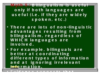 Myth 5:  Bilingualism is useful only if both languages are useful (i.e. if they are widely spoken, etc.) There are lots of non-linguistic advantages resulting from bilingualism, regardless of WHICH languages are involved. For example, bilinguals are better at coordinating different types of information and at  ignoring irrelevant information. Evidence suggests that bilinguals may be protected against the deterioration of cognitive abilities in old age. 