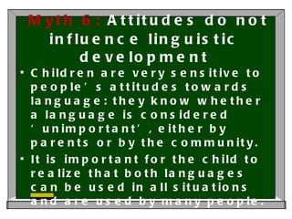 Myth 6:  Attitudes do not influence linguistic development Children are very sensitive to people’s attitudes towards language: they know whether a language is considered ‘unimportant’, either by parents or by the community. It is important for the child to realize that both languages can be used in all situations and are used by many people. 