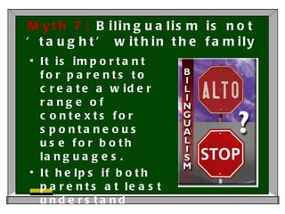 Myth 7:  Bilingualism is not ‘taught’ within the family It is important for parents to create a wider range of contexts for spontaneous use for both languages. It helps if both parents at least understand both languages. 