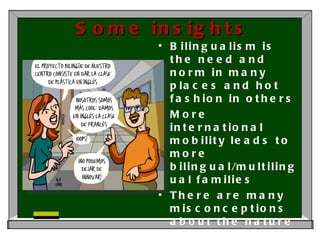 Some insights Bilingualism is the need and norm in many places and hot fashion in others More international mobility leads to more bilingual/multilingual families There are many misconceptions about the nature of bilingualism There is a need for information about how bilingualism works 