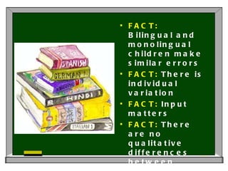 FACT:  Bilingual and monolingual children make similar errors FACT:  There is individual variation FACT:  Input matters FACT:  There are no qualitative differences between bilingual and monolingual children in language development.  