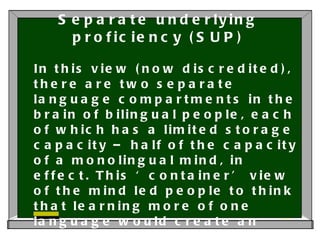 Separate underlying proficiency (SUP) In this view (now discredited), there are two separate language compartments in the brain of bilingual people, each of which has a limited storage capacity – half of the capacity of a monolingual mind, in effect. This ‘container’ view of the mind led people to think that learning more of one language would create an imbalance, ‘pushing out’ the other language. 