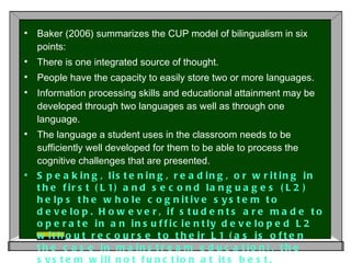 Baker (2006) summarizes the CUP model of bilingualism in six points:  There is one integrated source of thought.  People have the capacity to easily store two or more languages.  Information processing skills and educational attainment may be developed through two languages as well as through one language.  The language a student uses in the classroom needs to be sufficiently well developed for them to be able to process the cognitive challenges that are presented.  Speaking, listening, reading, or writing in the first (L1) and second languages (L2) helps the whole cognitive system to develop. However, if students are made to operate in an insufficiently developed L2 without recourse to their L1 (as is often the case in mainstream education), the system will not function at its best.  