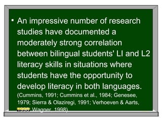An impressive number of research studies have documented a moderately strong correlation between bilingual students' LI and L2 literacy skills in situations where students have the opportunity to develop literacy in both languages.   (Cummins, 1991; Cummins et al., 1984; Genesee, 1979; Sierra & Olaziregi, 1991; Verhoeven & Aarts, 1998; Wagner, 1998). 