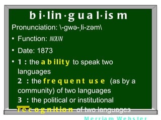 bi·lin·gual·ism Pronunciation: \-gwə-ˌli-zəm\ Function:  noun   Date: 1873 1   :  the  ability  to speak two languages 2   :  the  frequent use  (as by a community) of two languages 3   :  the political or institutional  recognition  of two languages Merriam Webster 
