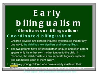 Early bilingualism (Simultaneous Bilingualism) Coordinated bilingualism  Children develop two parallel linguistic systems, so that for any one word,  the child has two signifiers and two signifieds .  The two parents have different mother tongues and each parent speaks only his or her own mother tongue to the child. In response, the child constructs two separate linguistic systems and can handle each of them easily.  Relatively young children who have already mastered their mother tongue are adopted by parents who speak a different language.  Once again, the distinction between the two languages is crystal-clear for the child.  
