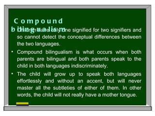 Children have only one signified for two signifiers and so cannot detect the conceptual differences between the two languages.  Compound bilingualism is what occurs when both parents are bilingual and both parents speak to the child in both languages indiscriminately.  The child will grow up to speak both languages effortlessly and without an accent, but will never master all the subtleties of either of them. In other words, the child will not really have a mother tongue. Compound bilingualism 