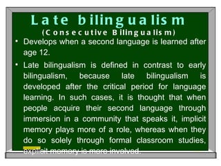 Late bilingualism (Consecutive Bilingualism) Develops when a second language is learned after age 12.  Late bilingualism is defined in contrast to early bilingualism, because late bilingualism is developed after the critical period for language learning. In such cases, it is thought that when people acquire their second language through immersion in a community that speaks it, implicit memory plays more of a role, whereas when they do so solely through formal classroom studies, explicit memory is more involved.  