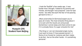 „I took the TestDaF a few weeks ago…it was
harder than I thought. I talked to my parents and
friends, and thought I was prepared - even for bad
marks - but after the exam the fear of not passing
got back to me […]“
„Most universities [in Germany] expect you to
pass all 4 tests. The most stressful thing about it
is to wait until the results are announced.
Sometimes I cannot sleep and check online to see
if it is already there. It’s super stressful for me!“
„The thing is: I am not interested single marks.  
I just want to know if I have passed overall. […]
Some of my friends for instance ask their mates
to do that - but on the other hands - it’s something
personal.“
Huaquin (24)
Student from Beijing
SOURCES:https://upload.wikimedia.org/wikipedia/commons/f/fc/Woman_with_computer.jpg
 
