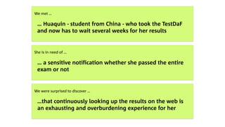  
We met …
… Huaquin - student from China - who took the TestDaF
and now has to wait several weeks for her results
 
She is in need of …
… a sensitive notification whether she passed the entire
exam or not
 
We were surprised to discover …
…that continuously looking up the results on the web is  
an exhausting and overburdening experience for her
 